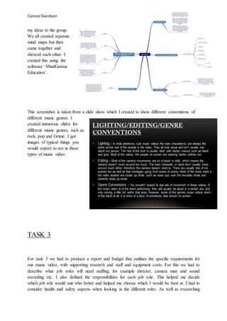 ConnorDavidson
my ideas to the group.
We all created separate
mind maps but then
came together and
showed each other. I
created this using the
software ‘MindGenius
Education’.
This screenshot is taken from a slide show which I created to show different conventions of
different music genres. I
created numerous slides for
different music genres, such as
rock, pop and Grime. I got
images of typical things you
would expect to see in these
types of music video.
TASK 3
For task 3 we had to produce a report and budget that outlines the specific requirements for
our music video, with supporting research and staff and equipment costs. For this we had to
describe what job roles will need staffing; for example director, camera man and sound
recording etc. I also defined the responsibilities for each job role. This helped me decide
which job role would suit who better and helped me choose which I would be best at. I had to
consider health and safety aspects when looking at the different roles. As well as researching
 