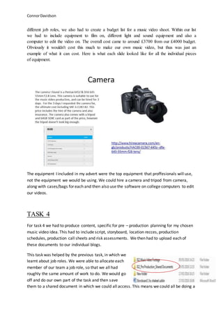 ConnorDavidson
different job roles, we also had to create a budget list for a music video shoot. Within our list
we had to include equipment to film on, different light and sound equipment and also a
computer to edit the video on. The overall cost came to around £3700 from our £4000 budget.
Obviously it wouldn't cost this much to make our own music video, but thus was just an
example of what it can cost. Here is what each slide looked like for all the individual pieces
of equipment.
The equipment I included in my advert were the top equipment that proffesionals will use,
not the equipment we would be using. We could hire a camera and tripod from camera,
along with cases/bags for each and then also use the software on college computers to edit
our videos.
TASK 4
For task 4 we had to produce content, specific for pre – production planning for my chosen
music video idea. This had to include script, storyboard, location recces, production
schedules, production call sheets and risk assessments. We then had to upload each of
these documents to our individual blogs.
This task was helped by the previous task, in which we
learnt about job roles. We were able to allocate each
member of our team a job role, so that we all had
roughly the same amount of work to do. We would go
off and do our own part of the task and then save
them to a shared document in which we could all access. This means we could all be doing a
 