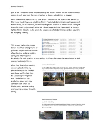 ConnorDavidson
part at the same time, which helped speed up the process. Within this we had all our final
copies of each task, from there on all we had to do was upload them to blogger.
I was allocated the location recces task, where I had to scout the locations we wanted to
film in and check they were suitable to film in. This included checking the safety aspects of
the locations, the accessibility, the amount of light etc. We had to make sure we could get
to our locations easily enough within our college breaks and that there would be enough
light to filmin. We also had to check the areas were safe to be filming in and we wouldn’t
be disrupting anybody.
This is what my location recces
looked like. I had taken pictures or
gathered images from the internet
of our location and analysed the
safety and other required
knowledge for each location. In total we had 6 different locations that were looked at and
deemed suitable to filmin.
After I had finished my location
recces I uploaded it to my
personal blogger and checked
everybody had finished their
task before uploading them
too. This helped our pre-
production as we were now
confident with where we
filming, what we were filming
and knowing we could film with
safety.
 