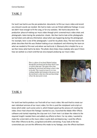 ConnorDavidson
TASK 5
For task 5 we had to use the pre-production documents to film our music video and record
any relevant sounds we needed. We had to make sure we filmed additional footage in case
we didn’t have enough to fit the song, or for any outtakes. We had to document the
production phase of making our music video through print screened music video shots and
photographs taken during the production shoots. We then had to look at the photographs
we had taken and add any information about what was happening during this photograph.
For example, here is one of the photographs I used for my photo diary. The text next to the
photo describes that this was Shakeel looking at our storyboard and informing the team on
what we needed to filmnext and where we had to do it. Obviously this is helpful for us as
we then knew what had to be done. The photo diary helps show anybody who wasn’t there
how we worked as a team and that we also enjoyed producing our music video.
TASK 6
For task 6 we had to produce our final edit of our music video. We each had to create our
own individual versions of our music video. For this is used the storyboard and script so I
knew which order each scene came in, which helped speed up the process of creating the
video. Once I had chosen the footage I wanted to use, I launched the Adobe After Effects
software and started importing the clips over to it. From here I cut down the videos to the
required length I needed them and added any effects to them. For my video, I wanted to
make the screen dark as the music video is quite dark and depressing. I used the effects
from After Effects to do this, using black and white and toning. If you look at the two
screenshots you can see the difference this made to my footage, once the effects had been
 