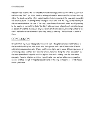 ConnorDavidson
video created on time. We had lots of fun whilst creating our music video which is good as it
made sure we didn’t get bored. Another strength I thought was the editing I placed onto my
video. The black and white effect made it suit the lyrical meaning of the song, as it showed it
was a dark subject. The timing of the editing also fit in time with the song, as the majority of
the cut scenes were on the beat of the song. A weakness of the music video would probably
be the quality of some of the shots. We didn’t take numerous takes of each scene to give us
an option of which to choose; we only had 1 version of some scenes, meaning we had to use
them. Some of the scenes weren’t quite long enough, meaning I had to re-use a couple of
them.
CONCLUSION
Overall I think my music video production went well. I thought I completed all the tasks to
the best of my ability and have learnt a lot through the task. I learnt how to use different
editing techniques within After Effects and Premier. I also learnt about different purposes of
advertising artists and how they become famous. I enjoyed doing the whole production as
the team worked well together and had a good time whilst making sure the tasks were
complete. To make it better next time, I would make sure we had all the necessary clips
needed and had enough footage to reach the end of the song and spares so I could choose
which I preferred.
 
