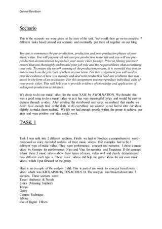 ConnorDavidson
Scenario
This is the scenario we were given at the start of the task. We would then go on to complete 7
different tasks based around our scenario and eventually put them all together on our blog.
You are to commence the pre-production, production and post-production phases of your
music video. You will prepare all relevant pre-production materials and you will use pre-
production documentation to produce your music video footage. Prior to filming you must
ensure that you thoroughly understand your job role and the responsibilities that accompany
your role. To ensure the smooth running of the production process, it is essential that you do
not encroach on the job roles of others in your team. For this assignment you will need to
provide evidence of how you manage and deal with production (and any problems that may
arise) in the form of an evaluation. For this assignment you must produce individual edits of
your music video. This will help you to provide evidence of knowledge and application of
video post-production techniques.
We chose to do our music video for the song 'SAIL' by AWOLNATION. We thought this
was a good song to do a music video to as it has very meaningful lyrics and would be easy to
express through a video. After creating the storyboard and script we realised that maybe we
didn't have enough time or the skills to do everything we wanted, so we had to alter our ideas
slightly to make them realistic. We felt we had enough people within the group to achieve our
aims and were positive our idea would work.
TASK 1
Task 1 was split into 2 different sections. Firstly we had to 'produce a comprehensive word-
processed or voice recorded analysis of three music videos. Our examples had to be 3
different type of music video. They were performance, concept and narrative. I chose a music
video by Stormzy for performance, Nico and Vinz for narrative and Tenacious D for concept.
I think these 3 music videos show these types of music video well and clearly demonstrated
how different each type is. These music videos did help me gather ideas for our own music
video, which I put forward to the group.
Here is an example of the analysis I did. This is part of my work for concept based music
video which was KICKAPOO by TENACIOUS D. The analysis was broken down into 7
sections. These sections were:
Target Audience & Needs
Lyrics (Meaning Implied)
Tempo
Genre
Camera Technique
Editing
Use of Digital Effects.
 