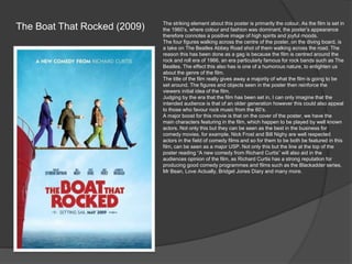 The Boat That Rocked (2009)

The striking element about this poster is primarily the colour. As the film is set in
the 1960’s, where colour and fashion was dominant, the poster’s appearance
therefore connotes a positive image of high spirits and joyful moods.
The four figures walking across the centre of the poster, on the diving board, is
a take on The Beatles Abbey Road shot of them walking across the road. The
reason this has been done as a gag is because the film is centred around the
rock and roll era of 1966, an era particularly famous for rock bands such as The
Beatles. The effect this also has is one of a humorous nature, to enlighten us
about the genre of the film.
The title of the film really gives away a majority of what the film is going to be
set around. The figures and objects seen in the poster then reinforce the
viewers initial idea of the film.
Judging by the era that the film has been set in, I can only imagine that the
intended audience is that of an older generation however this could also appeal
to those who favour rock music from the 60’s.
A major boost for this movie is that on the cover of the poster, we have the
main characters featuring in the film, which happen to be played by well known
actors. Not only this but they can be seen as the best in the business for
comedy movies, for example, Nick Frost and Bill Nighy are well respected
actors in the field of comedy films and so for them to be both be featured in this
film, can be seen as a major USP. Not only this but the line at the top of the
poster reading “A new comedy from Richard Curtis” will also aid in the
audiences opinion of the film, as Richard Curtis has a strong reputation for
producing good comedy programmes and films such as the Blackadder series,
Mr Bean, Love Actually, Bridget Jones Diary and many more.

 