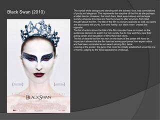Black Swan (2010)

The crystal white background blending with the actress’ face, has connotations
of purity and elegance. This represents the storyline of the film as she portrays
a ballet dancer. However, the harsh tiara, black eye-makeup and red eyes
quickly juxtapose this idea and has the power to alter anyone's first initial
thought about the film. The title of the film is a binary opposite as well, as swans
are associated with purity, love and fidelity, but ‘black swan’ creates the
opposite.
The list of actors above the title of the film may also have an impact on the
audiences decision to watch it or not, purely due to how well they view their
acting career and reputation of films they have done.
The list of awards the film has won on the sides of the poster will have an
impact as it shows that the film has had some good press from expert critics
and has been nominated as an award winning film, twice.
Looking at the poster, the genre that could be initially established would be one
of horror, judging by the facial appearance (makeup).

 