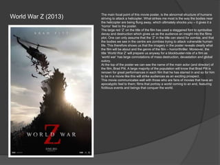 World War Z (2013)

The main focal point of this movie poster, is the abnormal structure of humans
striving to attack a helicopter. What strikes me most is the way the bodies near
the helicopter are being flung away, which ultimately shocks you – it gives it a
‘horror’ feel to the poster.
The large red ‘Z’ on the title of the film has used a staggered font to symbolise
decay and destruction which gives us as the audience an insight into the films
plot. One can only assume that the ‘Z’ in the title can stand for zombie, and that
the bodies we see in the centre are zombies trying to attack vulnerable human
life. This therefore shows us that the imagery in the poster reveals clearly what
the film will be about and the genre of the film – horror/thriller. Moreover, the
title ‘World War Z’ will prepare us anyway for a blockbuster-ride of a film as
‘world war’ has large connotations of mass destruction, devastation and global
outcry.
At the top of the poster we can see the name of the main actor (and director) of
the film, Brad Pitt. A large majority of the population will know that Brad Pitt is
renown for great performances in each film that he has starred in and so for him
to be in a movie like this will strike audiences as an exciting prospect.
This movie communicates well with those who are fans of movies that have an
apocalyptic feel to them; films that portray a world coming to an end, featuring
fictitious events and beings that conquer the world.

 