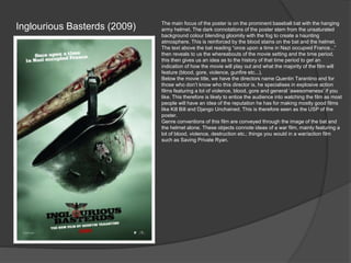 Inglourious Basterds (2009)

The main focus of the poster is on the prominent baseball bat with the hanging
army helmet. The dark connotations of the poster stem from the unsaturated
background colour blending gloomily with the fog to create a haunting
atmosphere. This is reinforced by the blood stains on the bat and the helmet.
The text above the bat reading “once upon a time in Nazi occupied France...”
then reveals to us the whereabouts of the movie setting and the time period,
this then gives us an idea as to the history of that time period to get an
indication of how the movie will play out and what the majority of the film will
feature (blood, gore, violence, gunfire etc...).
Below the movie title, we have the directors name Quentin Tarantino and for
those who don’t know who this director is, he specialises in explosive action
films featuring a lot of violence, blood, gore and general ‘awesomeness’ if you
like. This therefore is likely to entice the audience into watching the film as most
people will have an idea of the reputation he has for making mostly good films
like Kill Bill and Django Unchained. This is therefore seen as the USP of the
poster.
Genre conventions of this film are conveyed through the image of the bat and
the helmet alone. These objects connote ideas of a war film, mainly featuring a
lot of blood, violence, destruction etc.; things you would in a war/action film
such as Saving Private Ryan.

 