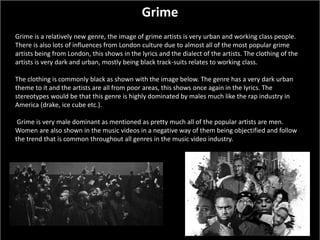 Grime
Grime is a relatively new genre, the image of grime artists is very urban and working class people.
There is also lots of influences from London culture due to almost all of the most popular grime
artists being from London, this shows in the lyrics and the dialect of the artists. The clothing of the
artists is very dark and urban, mostly being black track-suits relates to working class.
The clothing is commonly black as shown with the image below. The genre has a very dark urban
theme to it and the artists are all from poor areas, this shows once again in the lyrics. The
stereotypes would be that this genre is highly dominated by males much like the rap industry in
America (drake, ice cube etc.).
Grime is very male dominant as mentioned as pretty much all of the popular artists are men.
Women are also shown in the music videos in a negative way of them being objectified and follow
the trend that is common throughout all genres in the music video industry.
 