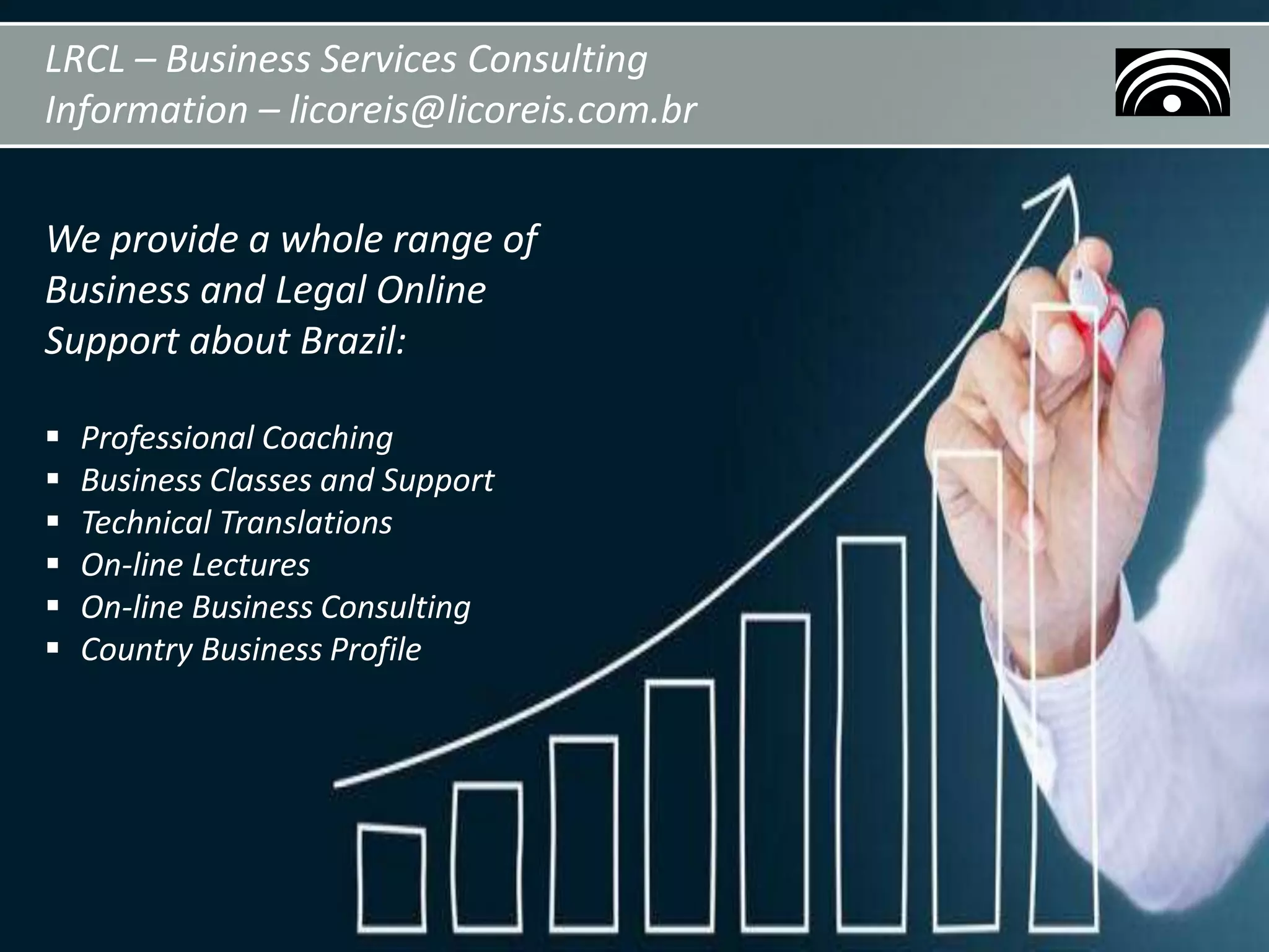 LRCL – Business Services Consulting
Information – licoreis@licoreis.com.br
We provide a whole range of
Business and Legal Online
Support about Brazil:
 Professional Coaching
 Business Classes and Support
 Technical Translations
 On-line Lectures
 On-line Business Consulting
 Country Business Profile
 