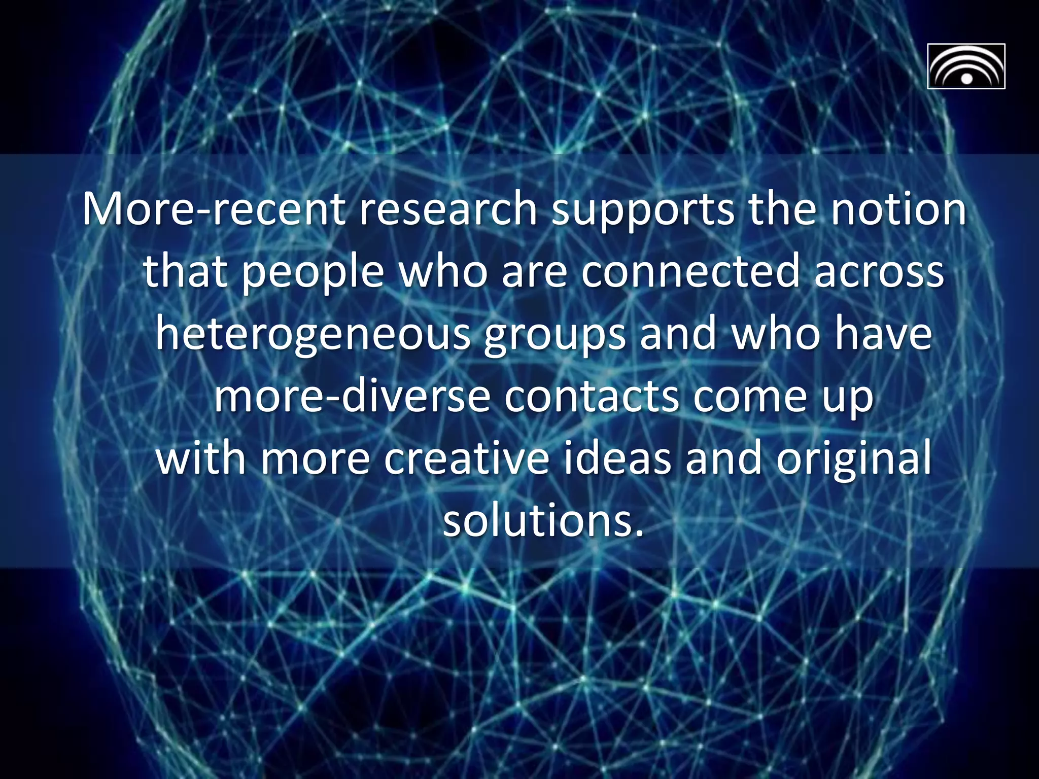 More-recent research supports the notion
that people who are connected across
heterogeneous groups and who have
more-diverse contacts come up
with more creative ideas and original
solutions.
 
