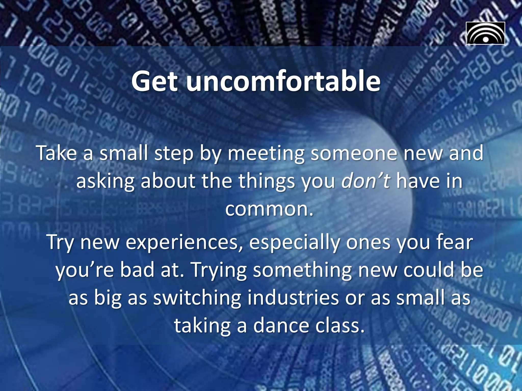 Get uncomfortable
Take a small step by meeting someone new and
asking about the things you don’t have in
common.
Try new experiences, especially ones you fear
you’re bad at. Trying something new could be
as big as switching industries or as small as
taking a dance class.
 