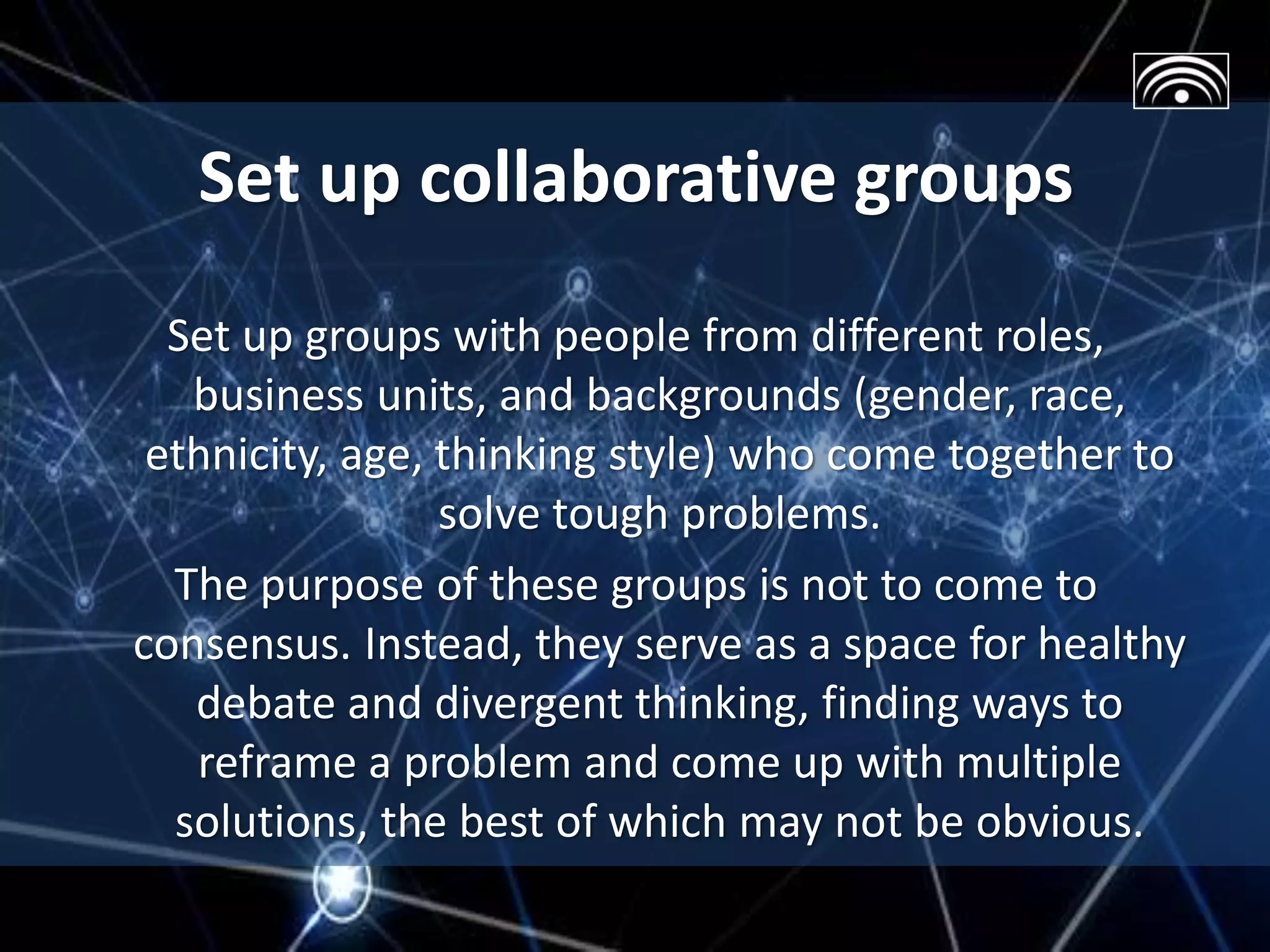 Set up collaborative groups
Set up groups with people from different roles,
business units, and backgrounds (gender, race,
ethnicity, age, thinking style) who come together to
solve tough problems.
The purpose of these groups is not to come to
consensus. Instead, they serve as a space for healthy
debate and divergent thinking, finding ways to
reframe a problem and come up with multiple
solutions, the best of which may not be obvious.
 