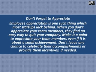 Don’t Forget to Appreciate
Employee appreciation is one such thing which
most startups lack behind. When you don’t
appreciate your team members, they find an
easy way to quit your company. Make it a point
to appreciate your team members even if it is
about a small achievement. Don’t leave any
chance to celebrate their accomplishments or
provide them incentives, if needed.
 