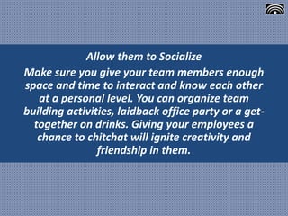 Allow them to Socialize
Make sure you give your team members enough
space and time to interact and know each other
at a personal level. You can organize team
building activities, laidback office party or a get-
together on drinks. Giving your employees a
chance to chitchat will ignite creativity and
friendship in them.
 