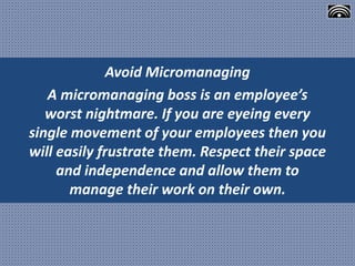 Avoid Micromanaging
A micromanaging boss is an employee’s
worst nightmare. If you are eyeing every
single movement of your employees then you
will easily frustrate them. Respect their space
and independence and allow them to
manage their work on their own.
 