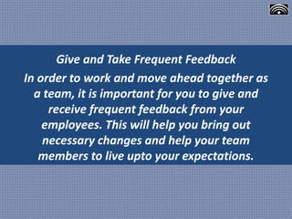 Give and Take Frequent Feedback
In order to work and move ahead together as
a team, it is important for you to give and
receive frequent feedback from your
employees. This will help you bring out
necessary changes and help your team
members to live upto your expectations.
 
