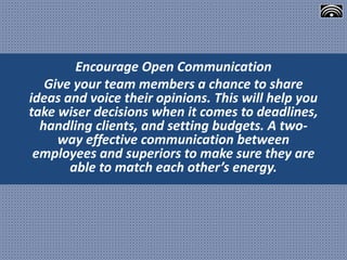 Encourage Open Communication
Give your team members a chance to share
ideas and voice their opinions. This will help you
take wiser decisions when it comes to deadlines,
handling clients, and setting budgets. A two-
way effective communication between
employees and superiors to make sure they are
able to match each other’s energy.
 