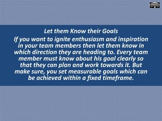 Let them Know their Goals
If you want to ignite enthusiasm and inspiration
in your team members then let them know in
which direction they are heading to. Every team
member must know about his goal clearly so
that they can plan and work towards it. But
make sure, you set measurable goals which can
be achieved within a fixed timeframe.
 