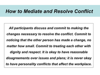 Winning Strategies for Setting Up Goals in 2015
Strategies to develop goals
How to Mediate and Resolve Conflict
All participants discuss and commit to making the
changes necessary to resolve the conflict. Commit to
noticing that the other person has made a change, no
matter how small. Commit to treating each other with
dignity and respect. It is okay to have reasonable
disagreements over issues and plans; it is never okay
to have personality conflicts that affect the workplace.
 