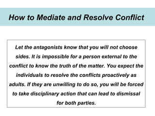 Winning Strategies for Setting Up Goals in 2015
Strategies to develop goals
How to Mediate and Resolve Conflict
Let the antagonists know that you will not choose
sides. It is impossible for a person external to the
conflict to know the truth of the matter. You expect the
individuals to resolve the conflicts proactively as
adults. If they are unwilling to do so, you will be forced
to take disciplinary action that can lead to dismissal
for both parties.
 
