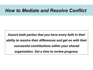 Winning Strategies for Setting Up Goals in 2015
Strategies to develop goals
How to Mediate and Resolve Conflict
Assure both parties that you have every faith in their
ability to resolve their differences and get on with their
successful contributions within your shared
organization. Set a time to review progress.
 