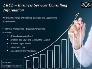 Building a Collaborative EnvironmentBuilding a Collaborative Environment
Our Business ContactsOur Business Contacts
LRCL – Business Services ConsultingLRCL – Business Services Consulting
InformationInformation
We provide a range of Coaching, Business and Legal Online
Support about:
Technical Translations – Brazilian Portuguese
Lectures:
 Doing Business in Brazil
 Brazilian Tax Law and Accounting System
 Brazilian Legal System
 Immigration Law
 Management and HR Issues
Our E-mail:
licoreis@licoreis.com.br
 