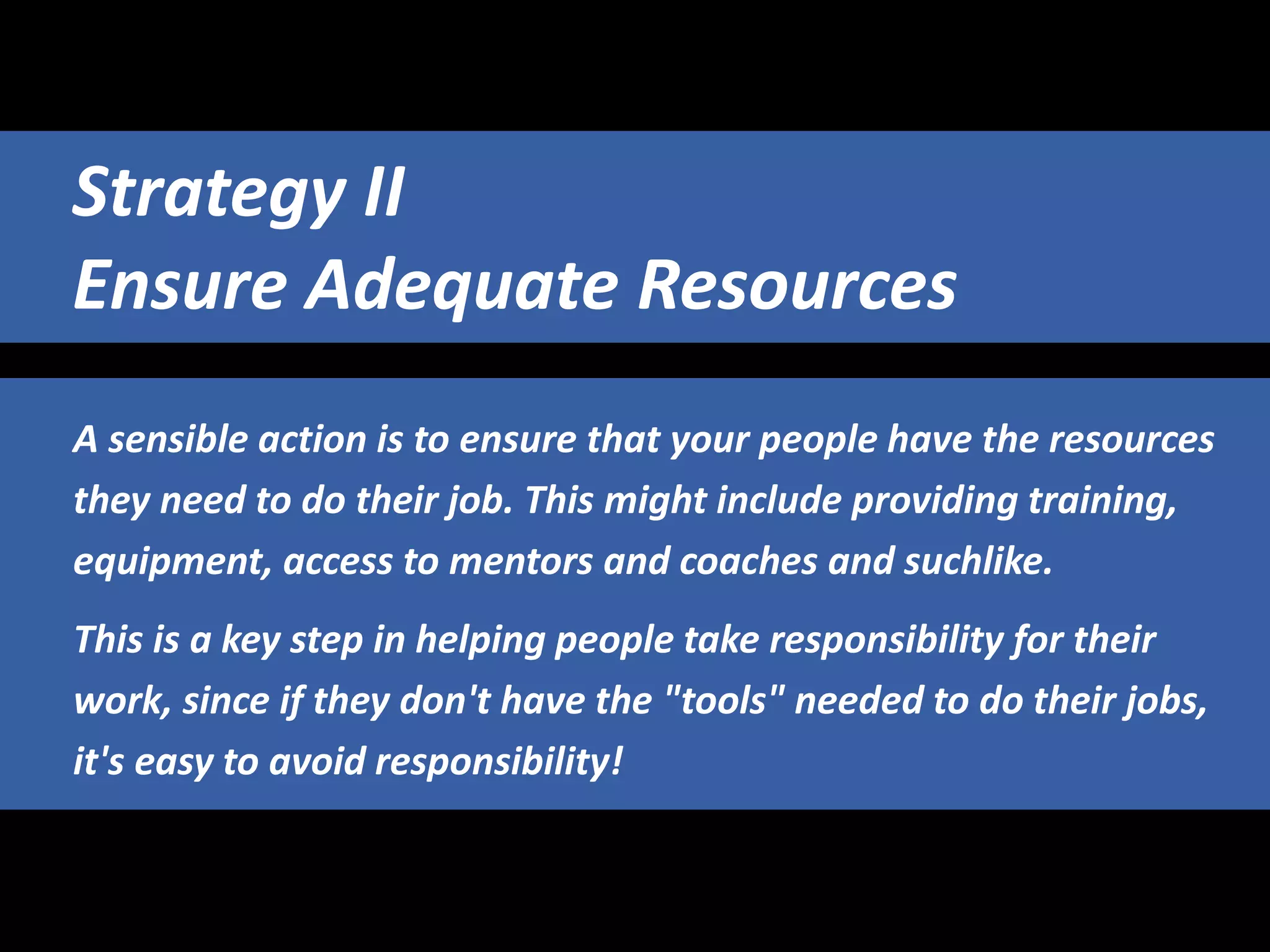 A sensible action is to ensure that your people have the resources
they need to do their job. This might include providing training,
equipment, access to mentors and coaches and suchlike.
This is a key step in helping people take responsibility for their
work, since if they don't have the "tools" needed to do their jobs,
it's easy to avoid responsibility!
Strategy II
Ensure Adequate Resources
 