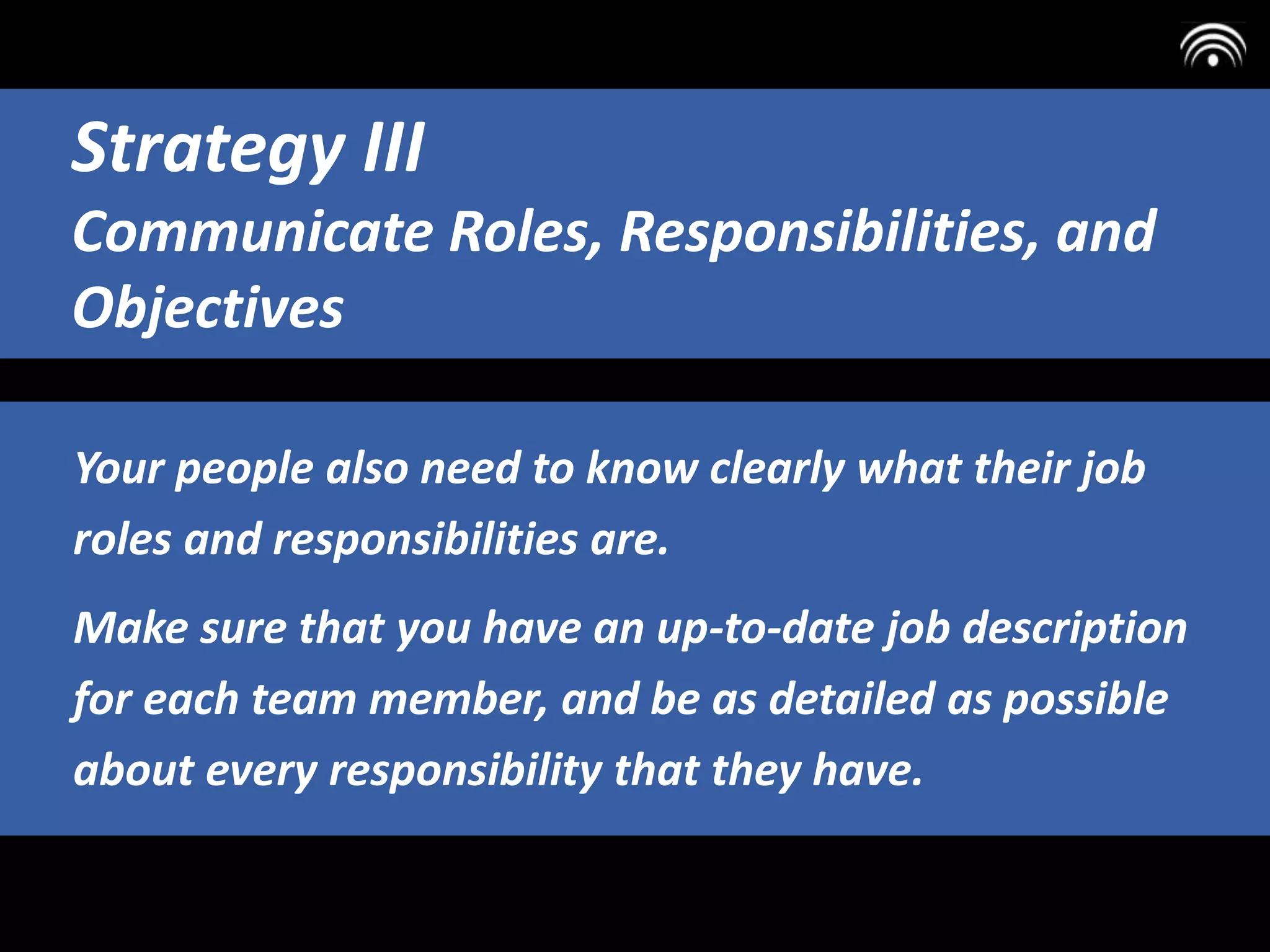 Your people also need to know clearly what their job
roles and responsibilities are.
Make sure that you have an up-to-date job description
for each team member, and be as detailed as possible
about every responsibility that they have.
Strategy III
Communicate Roles, Responsibilities, and
Objectives
 