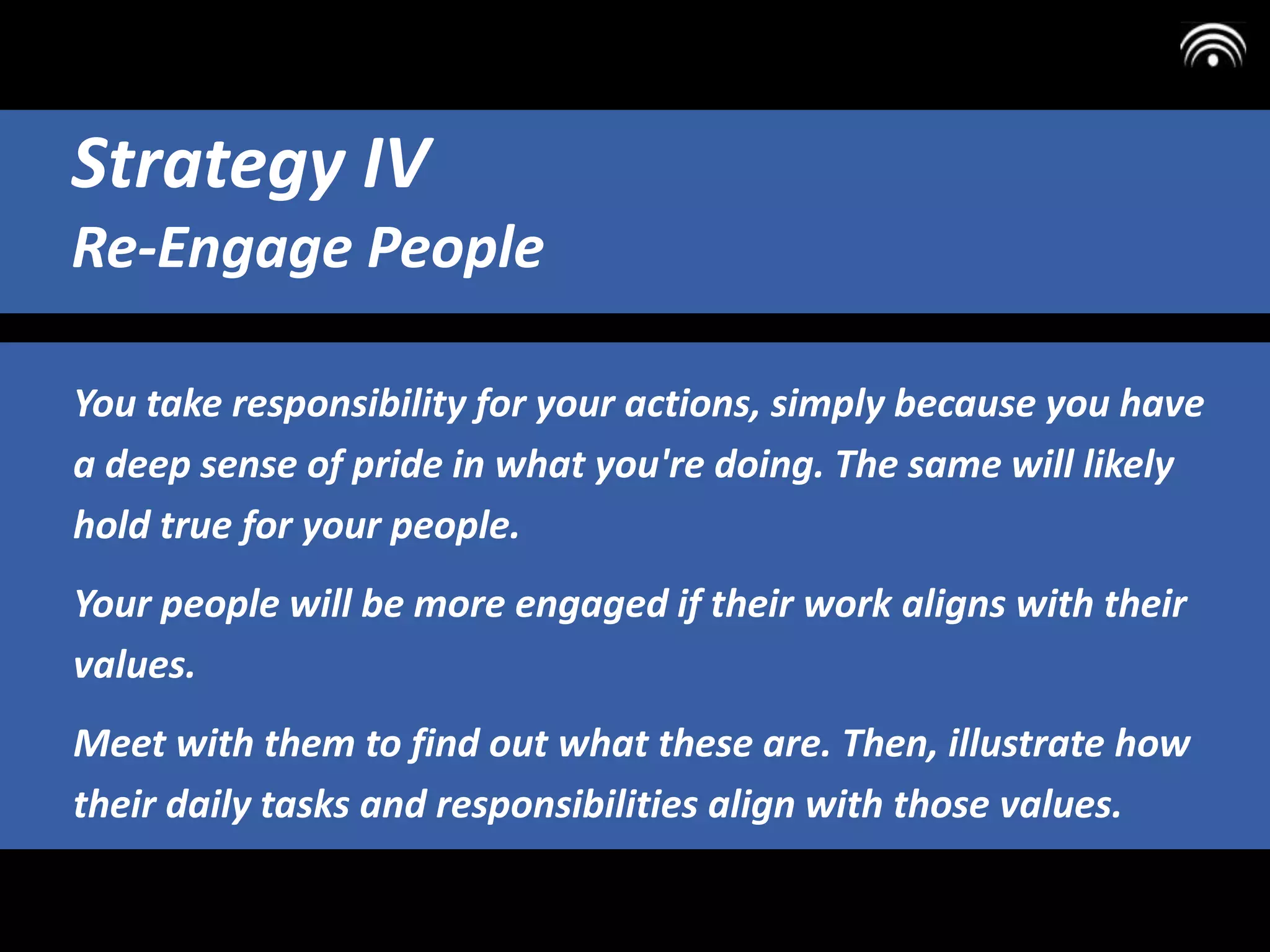 You take responsibility for your actions, simply because you have
a deep sense of pride in what you're doing. The same will likely
hold true for your people.
Your people will be more engaged if their work aligns with their
values.
Meet with them to find out what these are. Then, illustrate how
their daily tasks and responsibilities align with those values.
Strategy IV
Re-Engage People
 