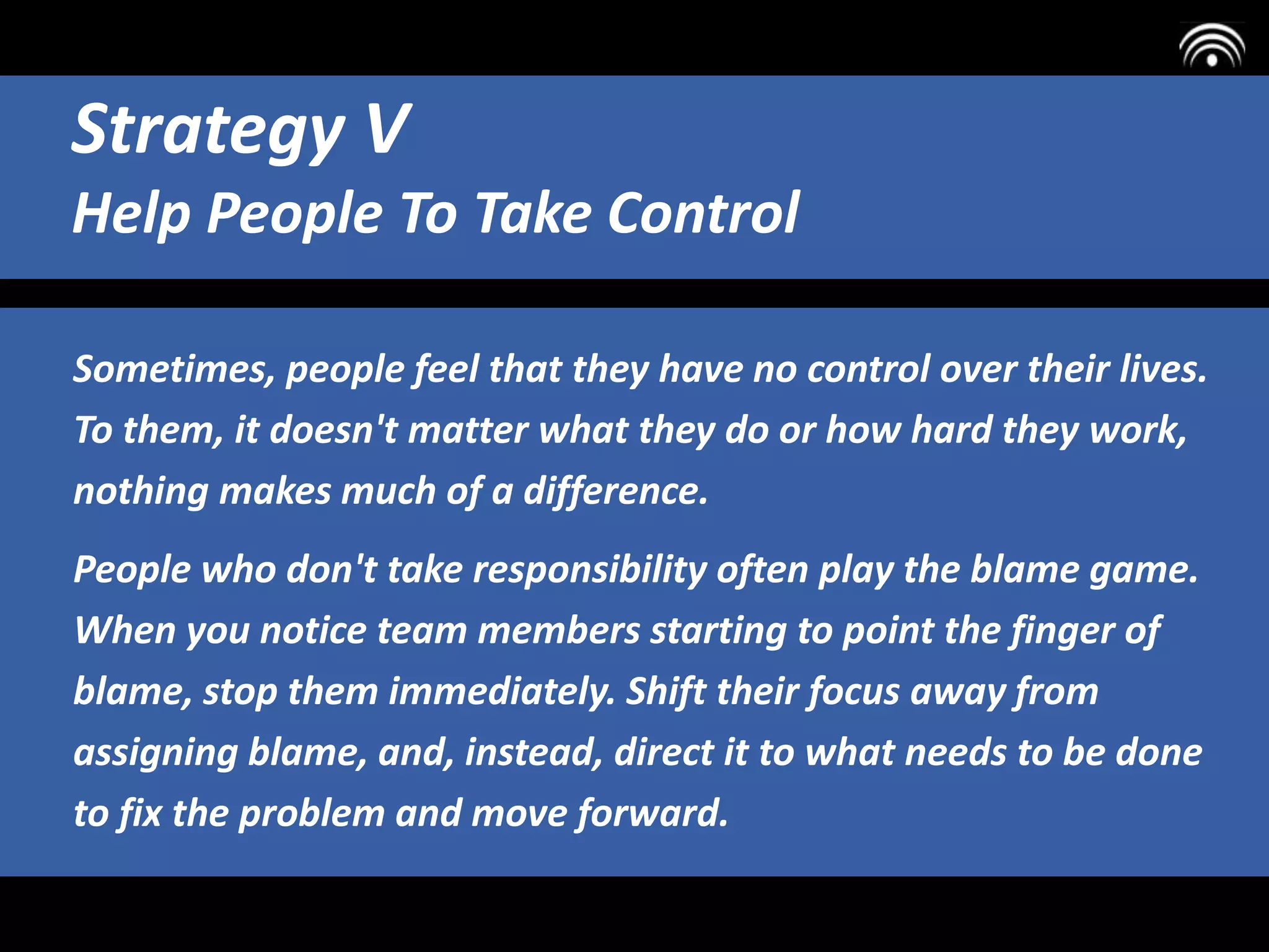 Sometimes, people feel that they have no control over their lives.
To them, it doesn't matter what they do or how hard they work,
nothing makes much of a difference.
People who don't take responsibility often play the blame game.
When you notice team members starting to point the finger of
blame, stop them immediately. Shift their focus away from
assigning blame, and, instead, direct it to what needs to be done
to fix the problem and move forward.
Strategy V
Help People To Take Control
 