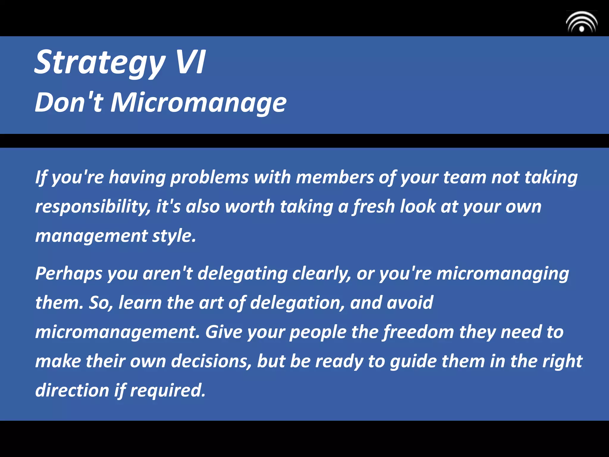 If you're having problems with members of your team not taking
responsibility, it's also worth taking a fresh look at your own
management style.
Perhaps you aren't delegating clearly, or you're micromanaging
them. So, learn the art of delegation, and avoid
micromanagement. Give your people the freedom they need to
make their own decisions, but be ready to guide them in the right
direction if required.
Strategy VI
Don't Micromanage
 