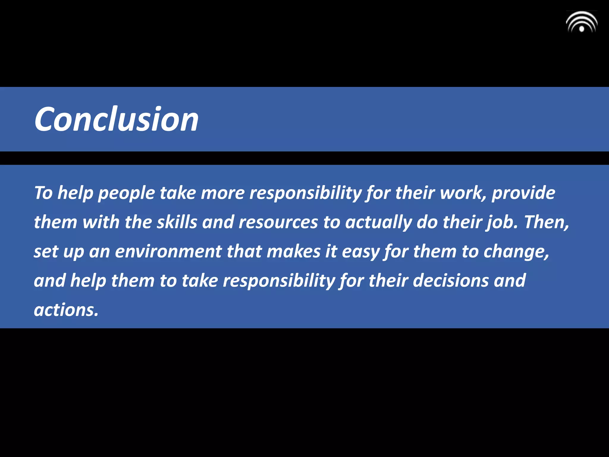 To help people take more responsibility for their work, provide
them with the skills and resources to actually do their job. Then,
set up an environment that makes it easy for them to change,
and help them to take responsibility for their decisions and
actions.
Conclusion
 