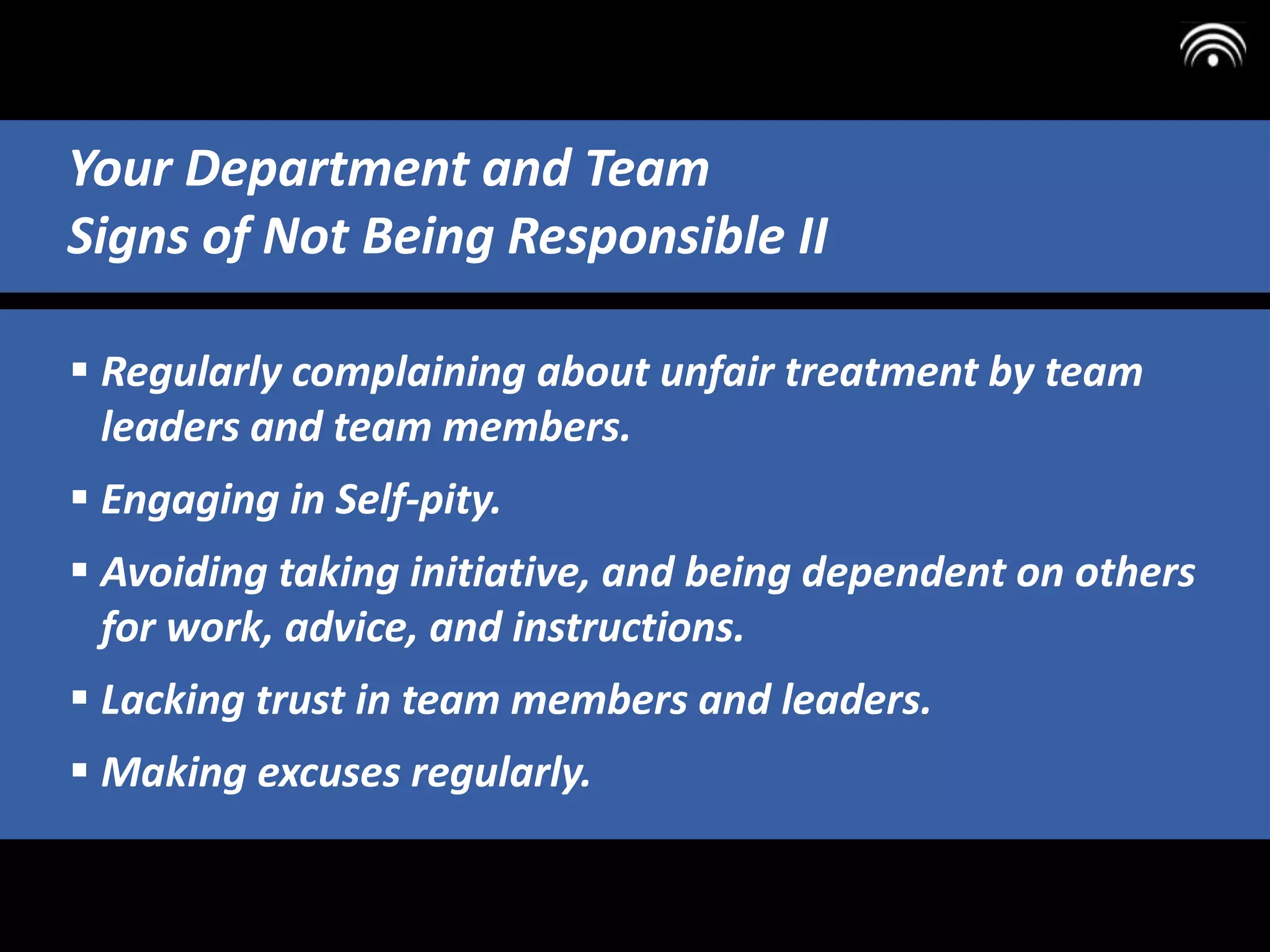  Regularly complaining about unfair treatment by team
leaders and team members.
 Engaging in Self-pity.
 Avoiding taking initiative, and being dependent on others
for work, advice, and instructions.
 Lacking trust in team members and leaders.
 Making excuses regularly.
Your Department and Team
Signs of Not Being Responsible II
 