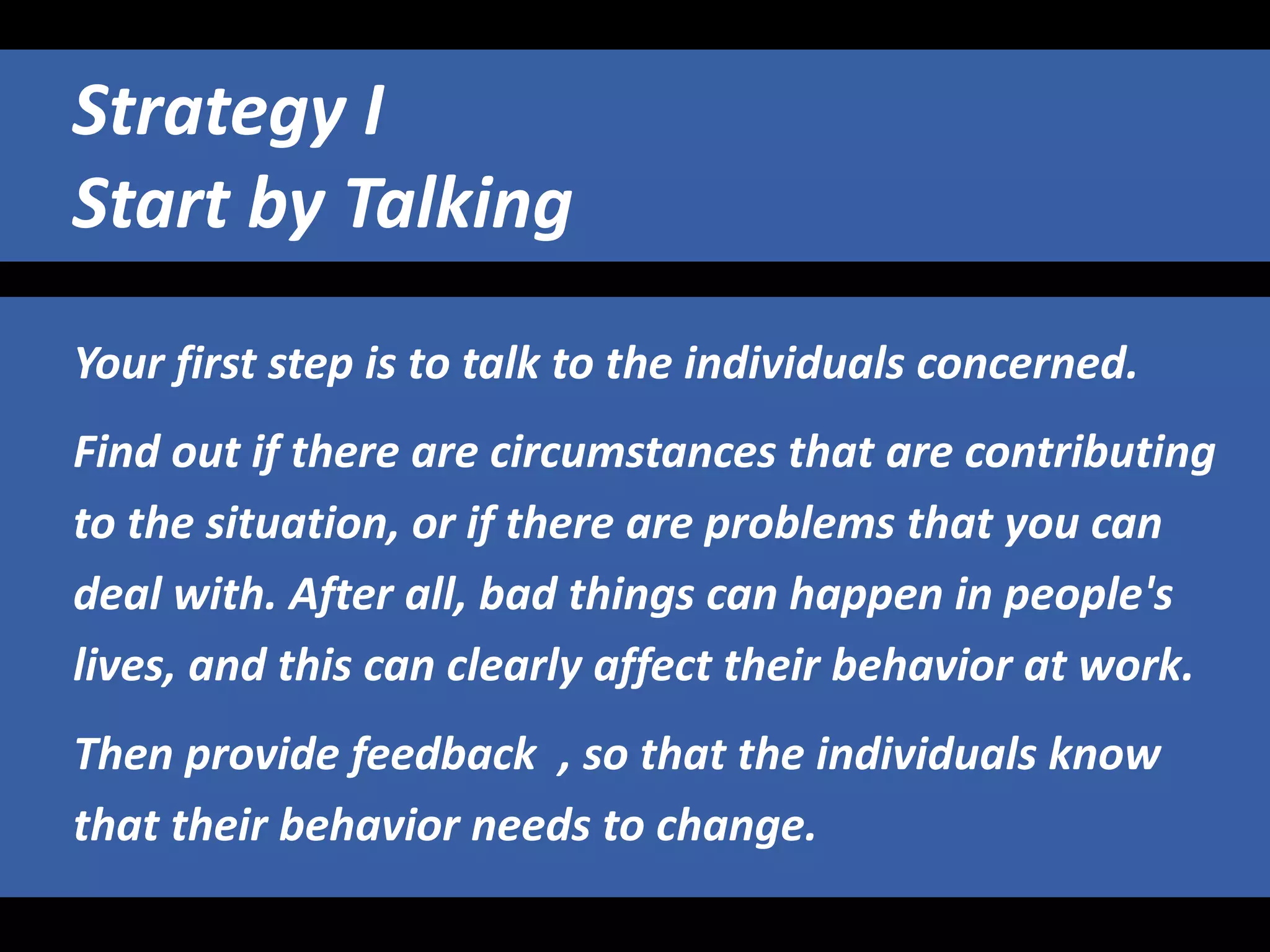 Your first step is to talk to the individuals concerned.
Find out if there are circumstances that are contributing
to the situation, or if there are problems that you can
deal with. After all, bad things can happen in people's
lives, and this can clearly affect their behavior at work.
Then provide feedback , so that the individuals know
that their behavior needs to change.
Strategy I
Start by Talking
 