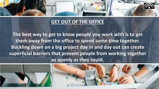 GET OUT OF THE OFFICE
The best way to get to know people you work with is to get
them away from the office to spend some time together.
Buckling down on a big project day in and day out can create
superficial barriers that prevent people from working together
as openly as they could.
 