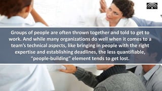 Groups of people are often thrown together and told to get to
work. And while many organizations do well when it comes to a
team’s technical aspects, like bringing in people with the right
expertise and establishing deadlines, the less quantifiable,
“people-building” element tends to get lost.
 