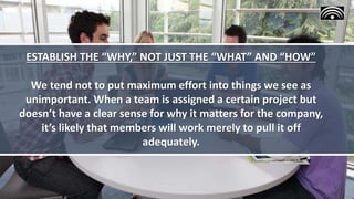 ESTABLISH THE “WHY,” NOT JUST THE “WHAT” AND “HOW”
We tend not to put maximum effort into things we see as
unimportant. When a team is assigned a certain project but
doesn’t have a clear sense for why it matters for the company,
it’s likely that members will work merely to pull it off
adequately.
 