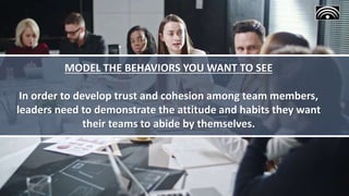 MODEL THE BEHAVIORS YOU WANT TO SEE
In order to develop trust and cohesion among team members,
leaders need to demonstrate the attitude and habits they want
their teams to abide by themselves.
 