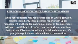 KEEP COMMUNICATION DIRECT AND WITHIN THE GROUP
While your superiors may require updates on what’s going on,
leaders should only share progress reports with upper
management and keep team dynamics out of it. Team members
will lose trust if they feel you’re reporting back on everything
that goes on. If issues arise with any individual members, it’s
your job to pull them aside and have a conversation.
 