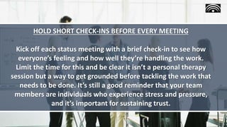HOLD SHORT CHECK-INS BEFORE EVERY MEETING
Kick off each status meeting with a brief check-in to see how
everyone’s feeling and how well they’re handling the work.
Limit the time for this and be clear it isn’t a personal therapy
session but a way to get grounded before tackling the work that
needs to be done. It’s still a good reminder that your team
members are individuals who experience stress and pressure,
and it’s important for sustaining trust.
 