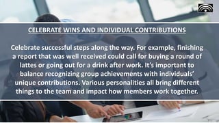 CELEBRATE WINS AND INDIVIDUAL CONTRIBUTIONS
Celebrate successful steps along the way. For example, finishing
a report that was well received could call for buying a round of
lattes or going out for a drink after work. It’s important to
balance recognizing group achievements with individuals’
unique contributions. Various personalities all bring different
things to the team and impact how members work together.
 