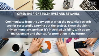 OFFER THE RIGHT INCENTIVES AND REWARDS
Communicate from the very outset what the potential rewards
are for successfully carrying out the project. These shouldn’t
only be monetary, perhaps it’s increased visibility with upper
management and chances for promotion in the future.
 