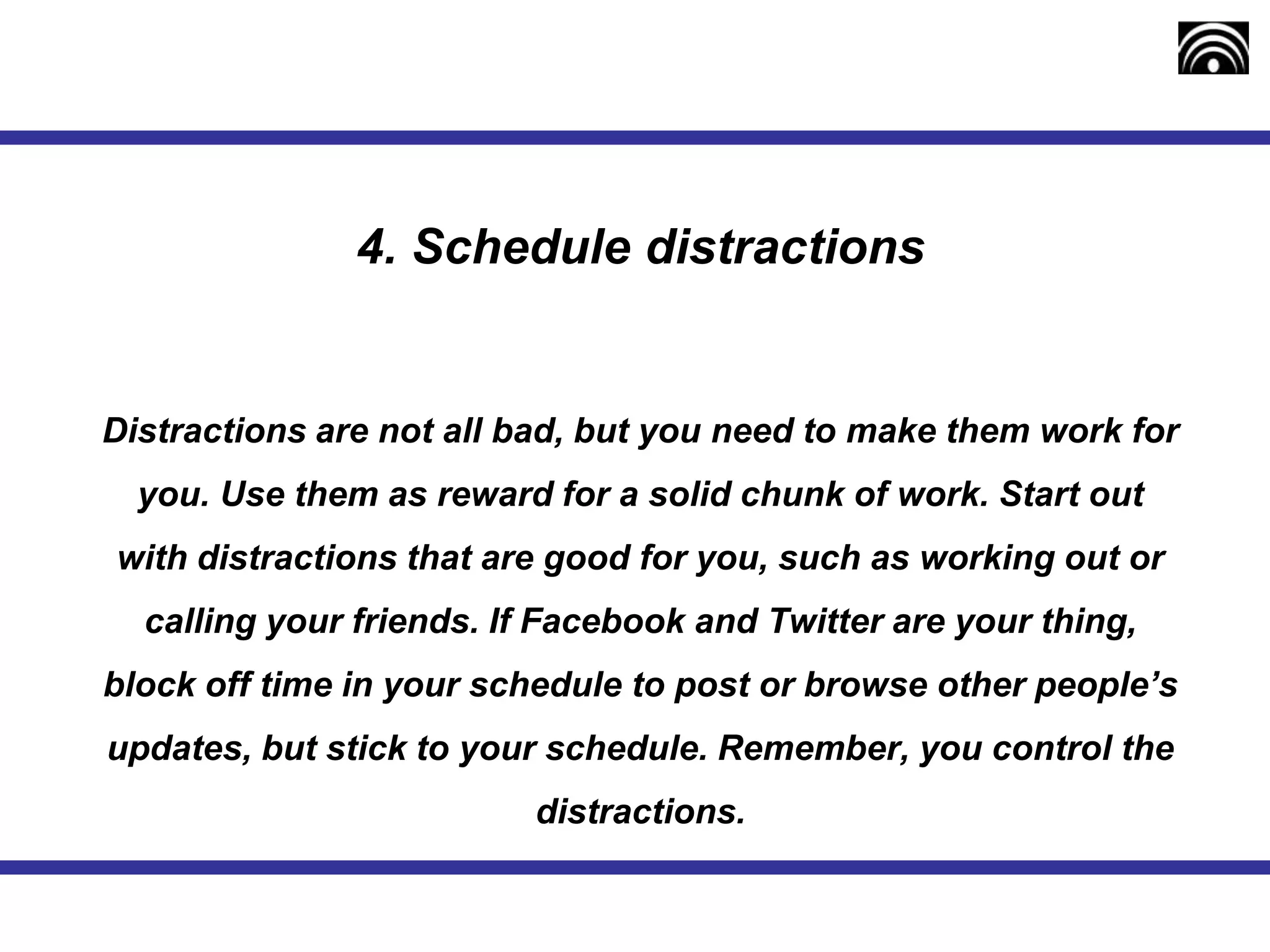 4. Schedule distractions
Distractions are not all bad, but you need to make them work for
you. Use them as reward for a solid chunk of work. Start out
with distractions that are good for you, such as working out or
calling your friends. If Facebook and Twitter are your thing,
block off time in your schedule to post or browse other people’s
updates, but stick to your schedule. Remember, you control the
distractions.
 