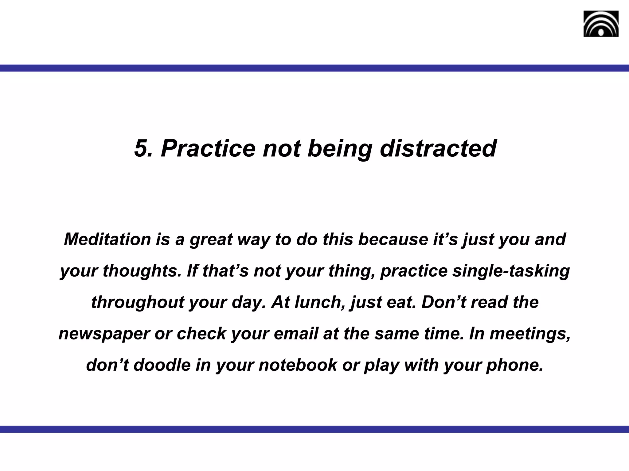 5. Practice not being distracted
Meditation is a great way to do this because it’s just you and
your thoughts. If that’s not your thing, practice single-tasking
throughout your day. At lunch, just eat. Don’t read the
newspaper or check your email at the same time. In meetings,
don’t doodle in your notebook or play with your phone.
 