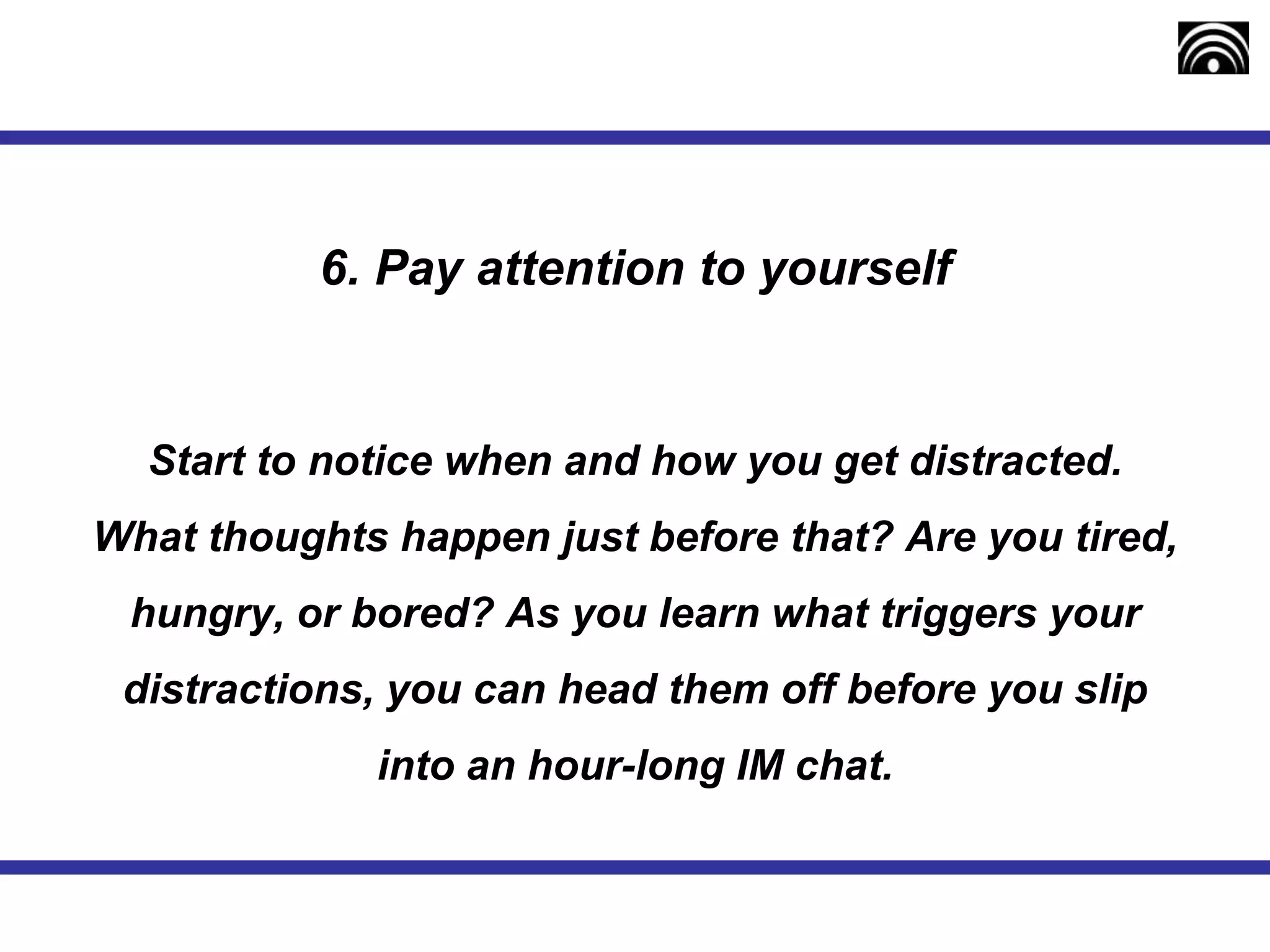 6. Pay attention to yourself
Start to notice when and how you get distracted.
What thoughts happen just before that? Are you tired,
hungry, or bored? As you learn what triggers your
distractions, you can head them off before you slip
into an hour-long IM chat.
 