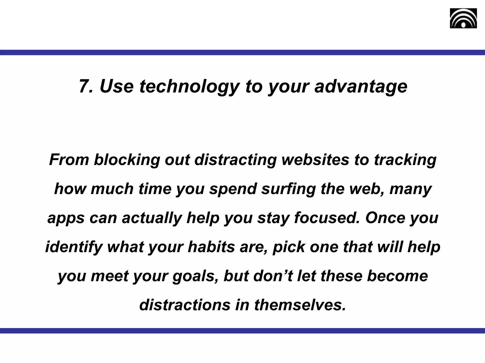 7. Use technology to your advantage
From blocking out distracting websites to tracking
how much time you spend surfing the web, many
apps can actually help you stay focused. Once you
identify what your habits are, pick one that will help
you meet your goals, but don’t let these become
distractions in themselves.
 