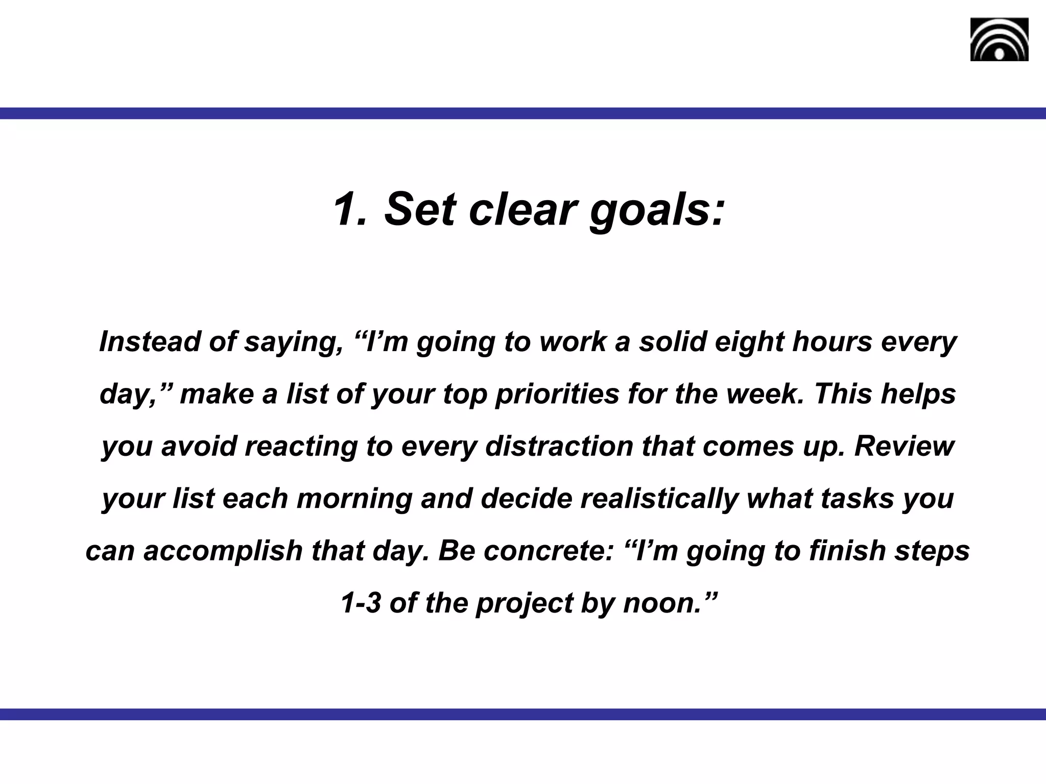 1. Set clear goals:
Instead of saying, “I’m going to work a solid eight hours every
day,” make a list of your top priorities for the week. This helps
you avoid reacting to every distraction that comes up. Review
your list each morning and decide realistically what tasks you
can accomplish that day. Be concrete: “I’m going to finish steps
1-3 of the project by noon.”
 