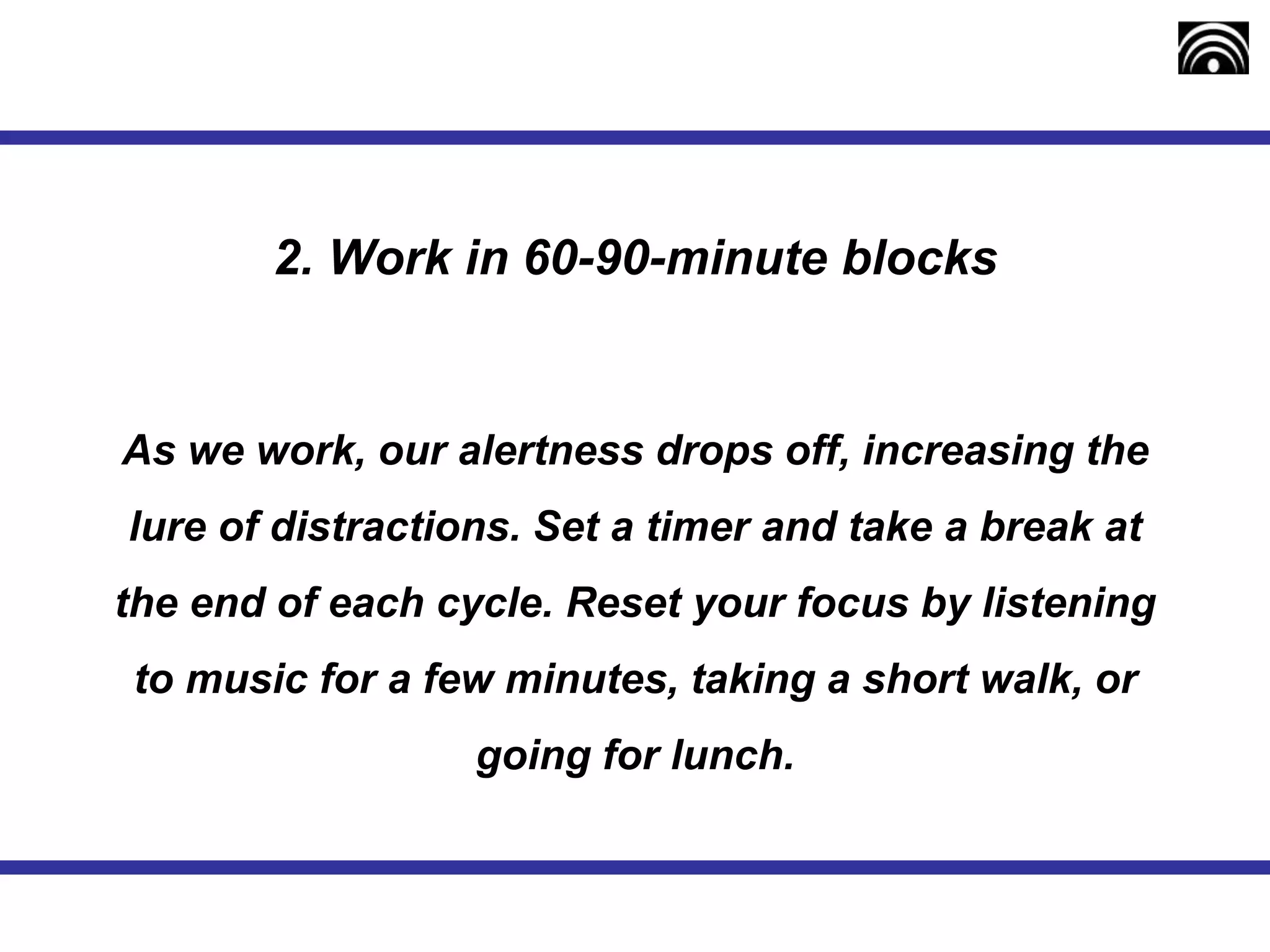 2. Work in 60-90-minute blocks
As we work, our alertness drops off, increasing the
lure of distractions. Set a timer and take a break at
the end of each cycle. Reset your focus by listening
to music for a few minutes, taking a short walk, or
going for lunch.
 