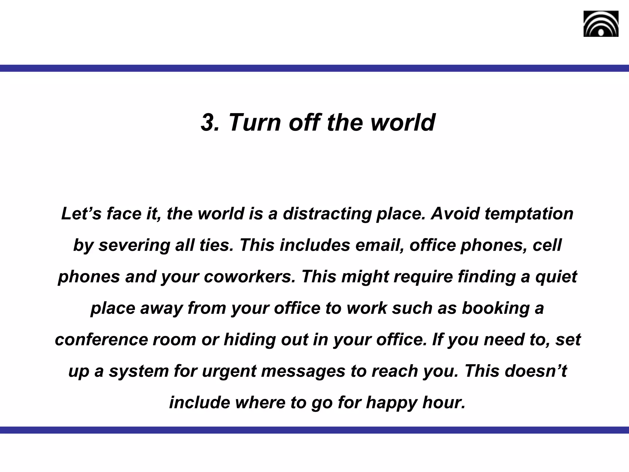 3. Turn off the world
Let’s face it, the world is a distracting place. Avoid temptation
by severing all ties. This includes email, office phones, cell
phones and your coworkers. This might require finding a quiet
place away from your office to work such as booking a
conference room or hiding out in your office. If you need to, set
up a system for urgent messages to reach you. This doesn’t
include where to go for happy hour.
 
