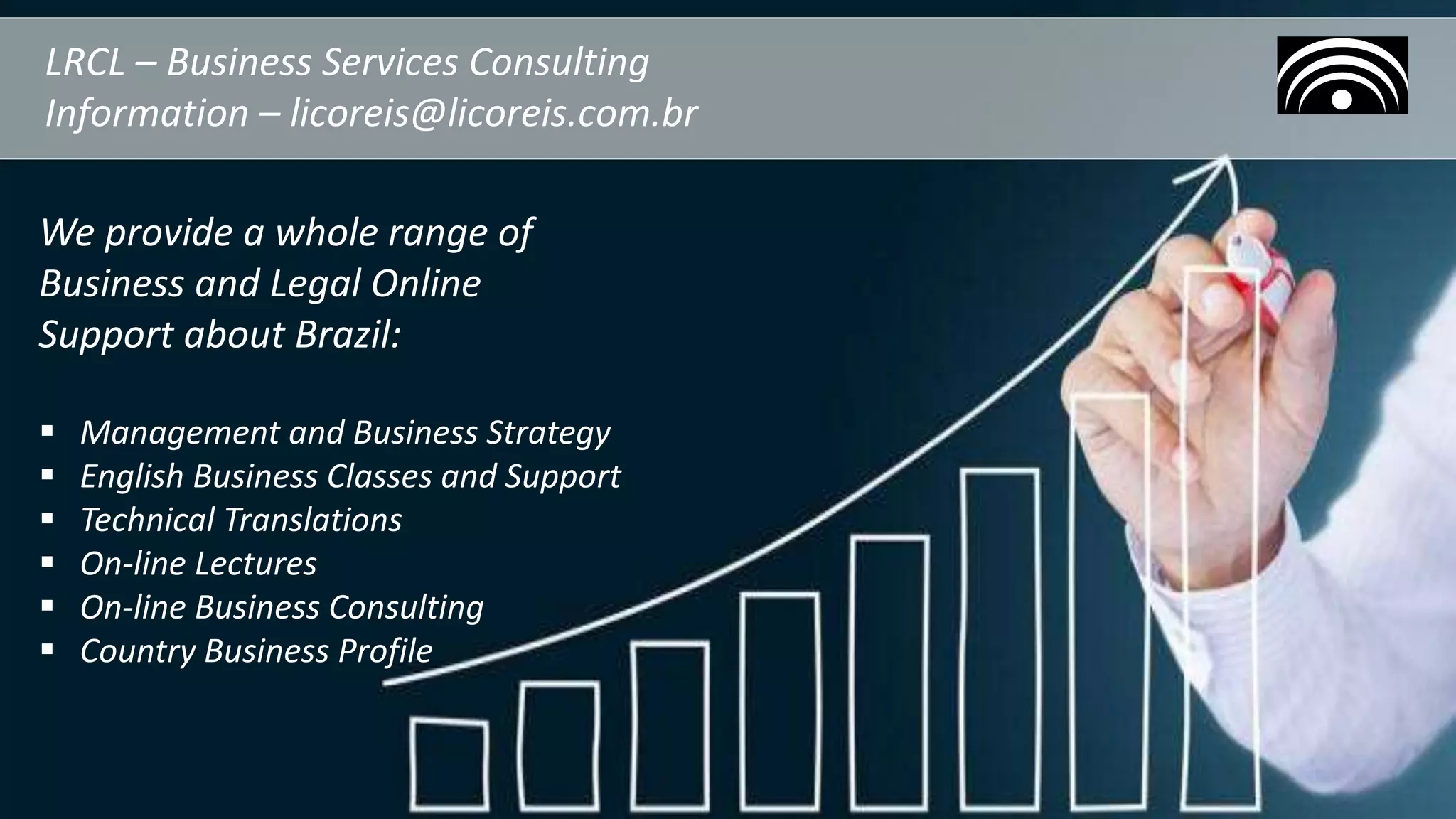 LRCL – Business Services Consulting
Information – licoreis@licoreis.com.br
We provide a whole range of
Business and Legal Online
Support about Brazil:
 Management and Business Strategy
 English Business Classes and Support
 Technical Translations
 On-line Lectures
 On-line Business Consulting
 Country Business Profile
 