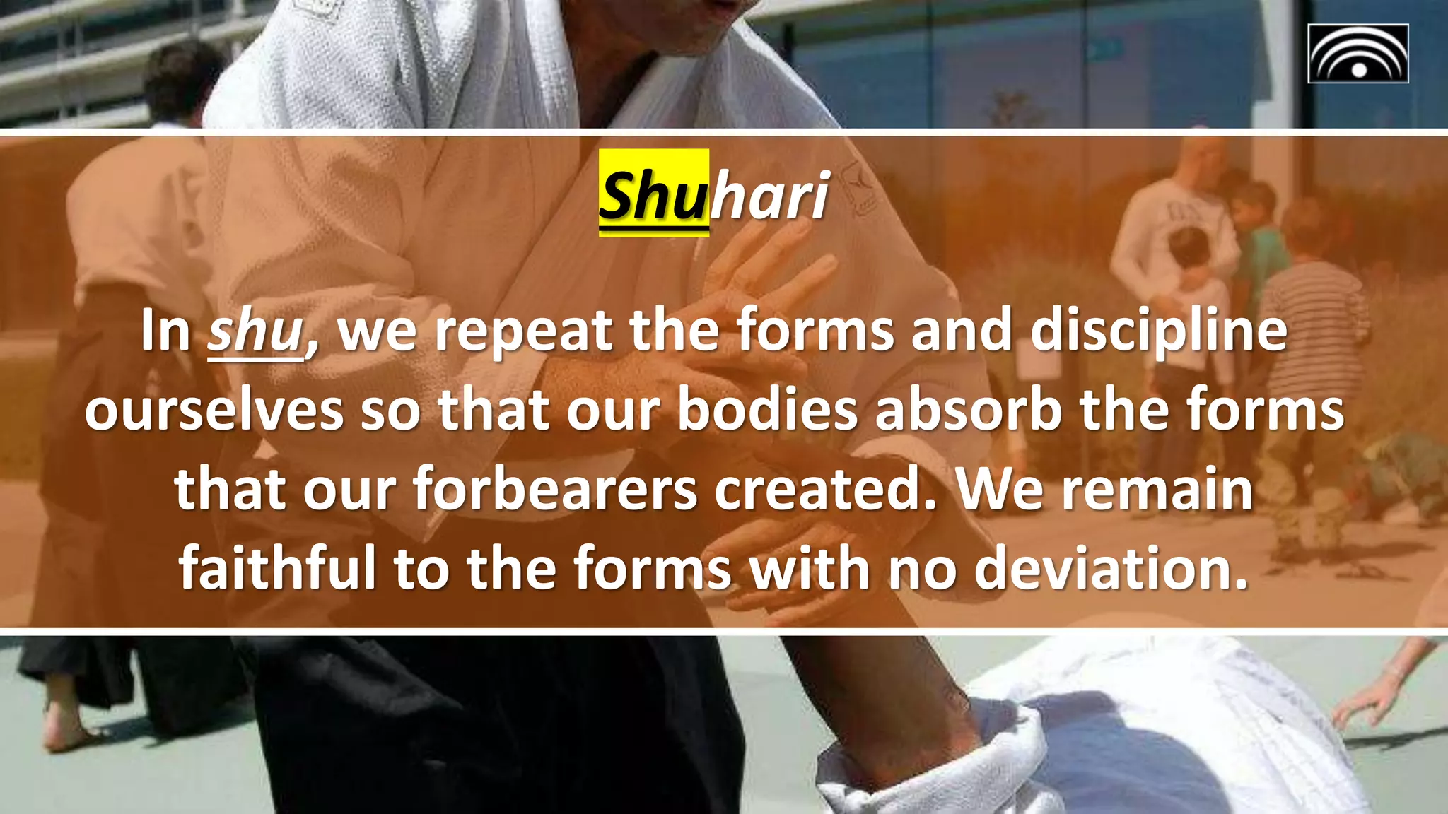 Shuhari
In shu, we repeat the forms and discipline
ourselves so that our bodies absorb the forms
that our forbearers created. We remain
faithful to the forms with no deviation.
 
